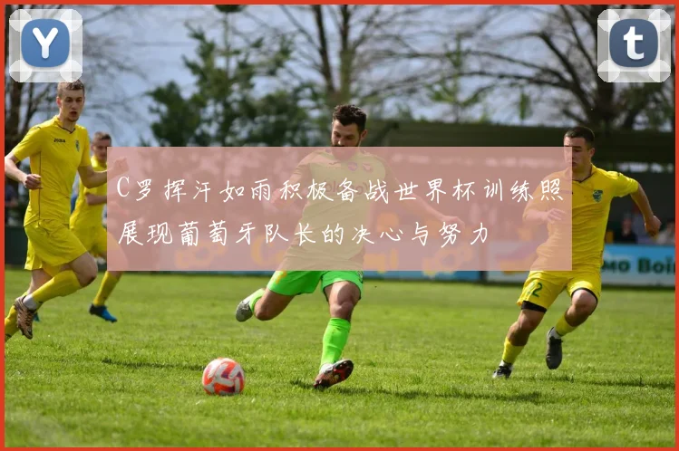 C罗挥汗如雨积极备战世界杯训练照展现葡萄牙队长的决心与努力