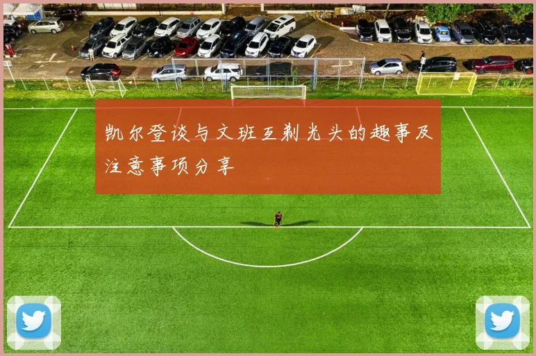 凯尔登谈与文班互剃光头的趣事及注意事项分享