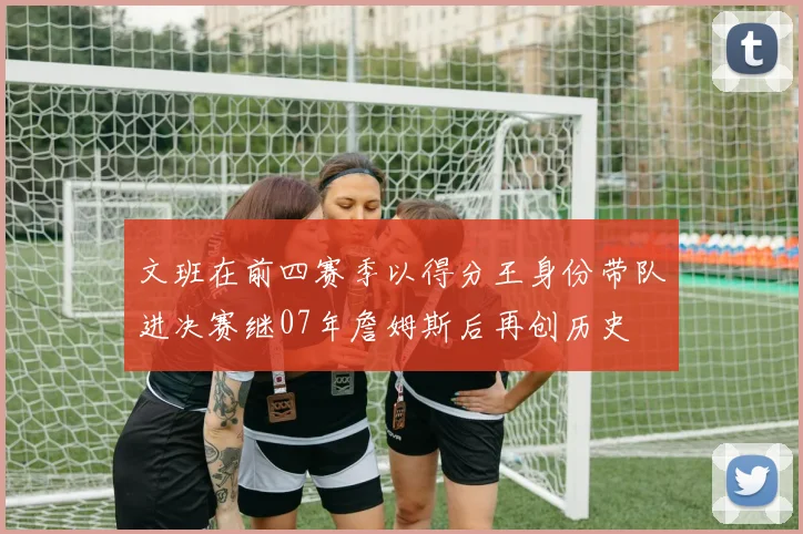 文班在前四赛季以得分王身份带队进决赛继07年詹姆斯后再创历史