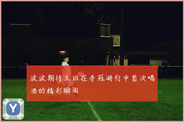 波波期待文班在夺冠游行中首次喝酒的精彩瞬间