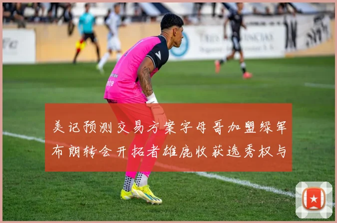 美记预测交易方案字母哥加盟绿军布朗转会开拓者雄鹿收获选秀权与年轻球员