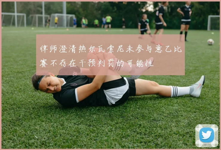 律师澄清热尔瓦索尼未参与意乙比赛不存在干预判罚的可能性