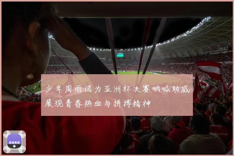 少年周雨诺为亚洲杯决赛呐喊助威展现青春热血与拼搏精神