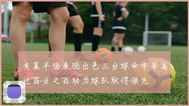 克莱半场表现出色三分球命中率高达百分之百助力球队取得领先