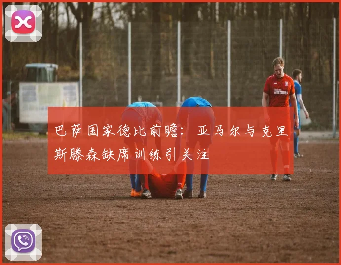 巴萨国家德比前瞻：亚马尔与克里斯滕森缺席训练引关注